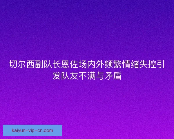切尔西副队长恩佐场内外频繁情绪失控引发队友不满与矛盾