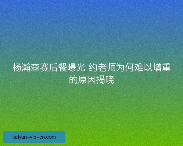 杨瀚森赛后餐曝光 约老师为何难以增重的原因揭晓
