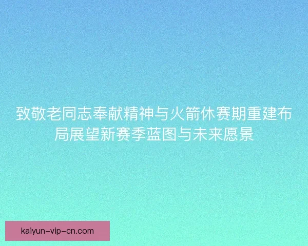 致敬老同志奉献精神与火箭休赛期重建布局展望新赛季蓝图与未来愿景
