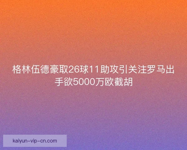格林伍德豪取26球11助攻引关注罗马出手欲5000万欧截胡
